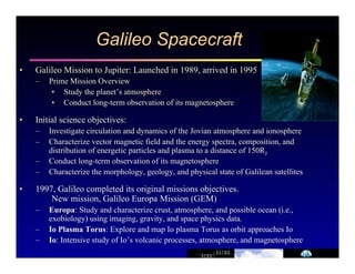 Galileo Spacecraft 
• Galileo Mission to Jupiter: Launched in 1989, arrived in 1995 
– Prime Mission Overview 
• Study the planet’s atmosphere 
• Conduct long-term observation of its magnetosphere 
• Initial science objectives: 
– Investigate circulation and dynamics of the Jovian atmosphere and ionosphere 
– Characterize vector magnetic field and the energy spectra, composition, and 
distribution of energetic particles and plasma to a distance of 150RJ 
– Conduct long-term observation of its magnetosphere 
– Characterize the morphology, geology, and physical state of Galilean satellites 
• 1997, Galileo completed its original missions objectives. 
New mission, Galileo Europa Mission (GEM) 
– Europa: Study and characterize crust, atmosphere, and possible ocean (i.e., 
exobiology) using imaging, gravity, and space physics data. 
– Io Plasma Torus: Explore and map Io plasma Torus as orbit approaches Io 
– Io: Intensive study of Io’s volcanic processes, atmosphere, and magnetosphere 
 