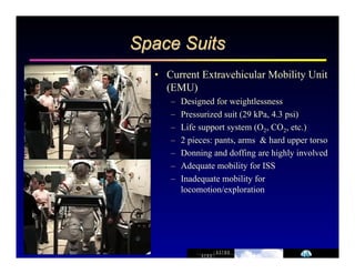 Space Suits 
• Current Extravehicular Mobility Unit 
(EMU) 
– Designed for weightlessness 
– Pressurized suit (29 kPa, 4.3 psi) 
– Life support system (O2, CO2, etc.) 
– 2 pieces: pants, arms & hard upper torso 
– Donning and doffing are highly involved 
– Adequate mobility for ISS 
– Inadequate mobility for 
locomotion/exploration 
 
