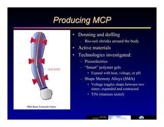 Producing MCP 
• Donning and doffing 
– Bio-suit shrinks around the body 
• Active materials 
• Technologies investigated: 
– Piezoelectrics 
– “Smart” polymer gels 
• Expand with heat, voltage, or pH 
– Shape Memory Alloys (SMA) 
• Voltage toggles shape between two 
states: expanded and contracted 
• TiNi (titanium nickel) 
 
