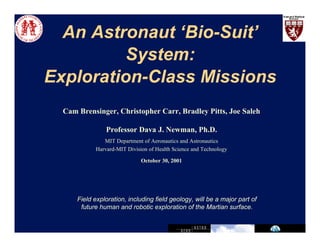 An Astronaut ‘Bio-Suit’ 
System: 
Exploration-Class Missions 
Cam Brensinger, Christopher Carr, Bradley Pitts, Joe Saleh 
Professor Dava J. Newman, Ph.D. 
MIT Department of Aeronautics and Astronautics 
Harvard-MIT Division of Health Science and Technology 
October 30, 2001 
Field exploration, including field geology, will be a major part of 
future human and robotic exploration of the Martian surface. 
 