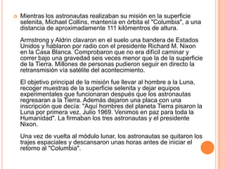  Mientras los astronautas realizaban su misión en la superficie
selenita, Michael Collins, mantenía en órbita el "Columbia", a una
distancia de aproximadamente 111 kilómentros de altura.
Armstrong y Aldrin clavaron en el suelo una bandera de Estados
Unidos y hablaron por radio con el presidente Richard M. Nixon
en la Casa Blanca. Comprobaron que no era difícil caminar y
correr bajo una gravedad seis veces menor que la de la superficie
de la Tierra. Millones de personas pudieron seguir en directo la
retransmisión vía satélite del acontecimiento.
El objetivo principal de la misión fue llevar al hombre a la Luna,
recoger muestras de la superficie selenita y dejar equipos
experimentales que funcionaran después que los astronautas
regresaran a la Tierra. Además dejaron una placa con una
inscripción que decía: "Aquí hombres del planeta Tierra pisaron la
Luna por primera vez, Julio 1969. Venimos en paz para toda la
Humanidad". La firmaban los tres astronautas y el presidente
Nixon.
Una vez de vuelta al módulo lunar, los astronautas se quitaron los
trajes espaciales y descansaron unas horas antes de iniciar el
retorno al "Columbia".
 