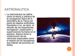ASTRONAUTICA
 La astronáutica se define
como la teoría y práctica de
la navegación fuera de la
atmosfera de la Tierra por
parte de objetos artificiales,
tripulados o no, es decir, el
estudio de las trayectorias,
navegación, exploración y
supervivencia humana en el
espacio. Abarca tanto la
construcción de los
vehículos espaciales como
el diseño de los lanzadores
que habrán de ponerlos en
órbita.
 