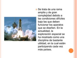  Se trata de una rama
amplia y de gran
complejidad debido a
las condiciones difíciles
bajo las que deben
funcionar los aparatos
que se diseñen. En la
actualidad, la
exploración espacial se
ha mostrado como una
disciplina de bastante
utilidad, en la cual están
participando cada vez
más países.
 