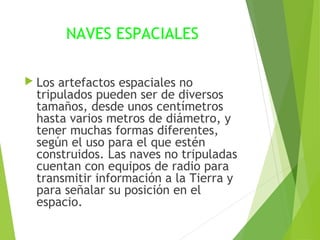 NAVES ESPACIALES
 Los artefactos espaciales no
tripulados pueden ser de diversos
tamaños, desde unos centímetros
hasta varios metros de diámetro, y
tener muchas formas diferentes,
según el uso para el que estén
construidos. Las naves no tripuladas
cuentan con equipos de radio para
transmitir información a la Tierra y
para señalar su posición en el
espacio.
 