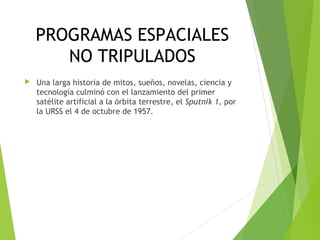 PROGRAMAS ESPACIALES
NO TRIPULADOS
 Una larga historia de mitos, sueños, novelas, ciencia y
tecnología culminó con el lanzamiento del primer
satélite artificial a la órbita terrestre, el Sputnik 1, por
la URSS el 4 de octubre de 1957.
 
