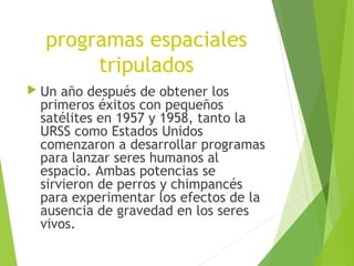programas espaciales
tripulados
 Un año después de obtener los
primeros éxitos con pequeños
satélites en 1957 y 1958, tanto la
URSS como Estados Unidos
comenzaron a desarrollar programas
para lanzar seres humanos al
espacio. Ambas potencias se
sirvieron de perros y chimpancés
para experimentar los efectos de la
ausencia de gravedad en los seres
vivos.
 