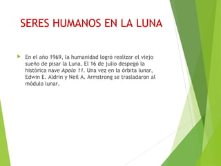 SERES HUMANOS EN LA LUNA
 En el año 1969, la humanidad logró realizar el viejo
sueño de pisar la Luna. El 16 de julio despegó la
histórica nave Apolo 11. Una vez en la órbita lunar,
Edwin E. Aldrin y Neil A. Armstrong se trasladaron al
módulo lunar.
 