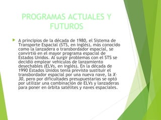 PROGRAMAS ACTUALES Y
FUTUROS
 A principios de la década de 1980, el Sistema de
Transporte Espacial (STS, en inglés), más conocido
como la lanzadera o transbordador espacial, se
convirtió en el mayor programa espacial de
Estados Unidos. Al surgir problemas con el STS se
decidió emplear vehículos de lanzamiento
desechables (ELVs, en inglés). En la década de
1990 Estados Unidos tenía previsto sustituir el
transbordador espacial por una nueva nave, la X–
30, pero por dificultades presupuestarias se optó
por utilizar una combinación de ELVs y lanzaderas
para poner en órbita satélites y naves espaciales.
 