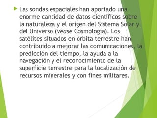  Las sondas espaciales han aportado una
enorme cantidad de datos científicos sobre
la naturaleza y el origen del Sistema Solar y
del Universo (véase Cosmología). Los
satélites situados en órbita terrestre han
contribuido a mejorar las comunicaciones, la
predicción del tiempo, la ayuda a la
navegación y el reconocimiento de la
superficie terrestre para la localización de
recursos minerales y con fines militares.
 