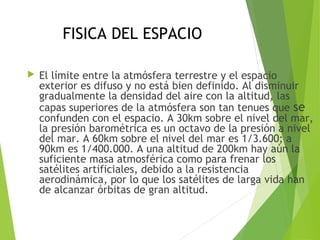 FISICA DEL ESPACIO
 El límite entre la atmósfera terrestre y el espacio
exterior es difuso y no está bien definido. Al disminuir
gradualmente la densidad del aire con la altitud, las
capas superiores de la atmósfera son tan tenues que se
confunden con el espacio. A 30km sobre el nivel del mar,
la presión barométrica es un octavo de la presión a nivel
del mar. A 60km sobre el nivel del mar es 1/3.600; a
90km es 1/400.000. A una altitud de 200km hay aún la
suficiente masa atmosférica como para frenar los
satélites artificiales, debido a la resistencia
aerodinámica, por lo que los satélites de larga vida han
de alcanzar órbitas de gran altitud.
 