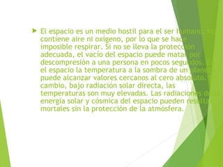  El espacio es un medio hostil para el ser humano. No
contiene aire ni oxígeno, por lo que se hace
imposible respirar. Si no se lleva la protección
adecuada, el vacío del espacio puede matar por
descompresión a una persona en pocos segundos. En
el espacio la temperatura a la sombra de un planeta
puede alcanzar valores cercanos al cero absoluto. En
cambio, bajo radiación solar directa, las
temperaturas son muy elevadas. Las radiaciones de la
energía solar y cósmica del espacio pueden resultar
mortales sin la protección de la atmósfera.
 