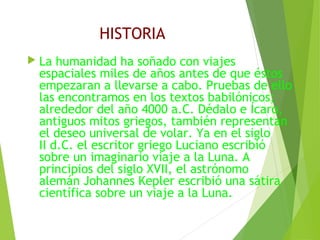 HISTORIA
 La humanidad ha soñado con viajes
espaciales miles de años antes de que éstos
empezaran a llevarse a cabo. Pruebas de ello
las encontramos en los textos babilónicos;
alrededor del año 4000 a.C. Dédalo e Ícaro,
antiguos mitos griegos, también representan
el deseo universal de volar. Ya en el siglo
II d.C. el escritor griego Luciano escribió
sobre un imaginario viaje a la Luna. A
principios del siglo XVII, el astrónomo
alemán Johannes Kepler escribió una sátira
científica sobre un viaje a la Luna.
 