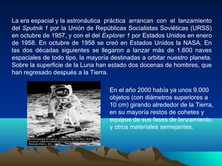 La era espacial y la astronáutica práctica arrancan con el lanzamiento
del Sputnik 1 por la Unión de Repúblicas Socialistas Soviéticas (URSS)
en octubre de 1957, y con el del Explorer 1 por Estados Unidos en enero
de 1958. En octubre de 1958 se creó en Estados Unidos la NASA. En
las dos décadas siguientes se llegaron a lanzar más de 1.600 naves
espaciales de todo tipo, la mayoría destinadas a orbitar nuestro planeta.
Sobre la superficie de la Luna han estado dos docenas de hombres, que
han regresado después a la Tierra.
En el año 2000 había ya unos 9.000
objetos (con diámetros superiores a
10 cm) girando alrededor de la Tierra,
en su mayoría restos de cohetes y
equipos de sus fases de lanzamiento,
y otros materiales semejantes.
 