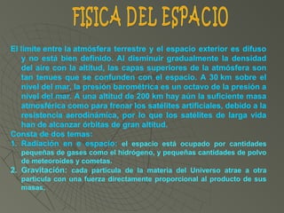 El límite entre la atmósfera terrestre y el espacio exterior es difuso 
y no está bien definido. Al disminuir gradualmente la densidad 
del aire con la altitud, las capas superiores de la atmósfera son 
tan tenues que se confunden con el espacio. A 30 km sobre el 
nivel del mar, la presión barométrica es un octavo de la presión a 
nivel del mar. A una altitud de 200 km hay aún la suficiente masa 
atmosférica como para frenar los satélites artificiales, debido a la 
resistencia aerodinámica, por  lo  que  los satélites de larga vida 
han de alcanzar órbitas de gran altitud. 
Consta de dos temas:
1. Radiación  en  e  espacio: el  espacio  está  ocupado  por  cantidades 
pequeñas de gases como el hidrógeno, y pequeñas cantidades de polvo 
de meteoroides y cometas. 
2. Gravitación:  cada  partícula  de  la  materia  del  Universo  atrae  a  otra 
partícula con una fuerza directamente proporcional al producto de sus 
masas, 
 