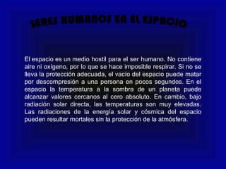 El espacio es un medio hostil para el ser humano. No contiene
aire ni oxígeno, por lo que se hace imposible respirar. Si no se
lleva la protección adecuada, el vacío del espacio puede matar
por descompresión a una persona en pocos segundos. En el
espacio la temperatura a la sombra de un planeta puede
alcanzar valores cercanos al cero absoluto. En cambio, bajo
radiación solar directa, las temperaturas son muy elevadas.
Las radiaciones de la energía solar y cósmica del espacio
pueden resultar mortales sin la protección de la atmósfera.
 