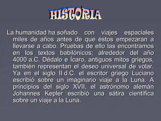 La humanidad ha soñado con viajes espacialesLa humanidad ha soñado con viajes espaciales
miles de años antes de que éstos empezaran amiles de años antes de que éstos empezaran a
llevarse a cabo. Pruebas de ello las encontramosllevarse a cabo. Pruebas de ello las encontramos
en los textos babilónicos; alrededor del añoen los textos babilónicos; alrededor del año
4000 a.C. Dédalo e Ícaro, antiguos mitos griegos,4000 a.C. Dédalo e Ícaro, antiguos mitos griegos,
también representan el deseo universal de volar.también representan el deseo universal de volar.
Ya en el siglo II d.C. el escritor griego LucianoYa en el siglo II d.C. el escritor griego Luciano
escribió sobre un imaginario viaje a la Luna. Aescribió sobre un imaginario viaje a la Luna. A
principios del siglo XVII, el astrónomo alemánprincipios del siglo XVII, el astrónomo alemán
Johannes Kepler escribió una sátira científicaJohannes Kepler escribió una sátira científica
sobre un viaje a la Luna.sobre un viaje a la Luna.
 
