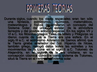 Durante siglos, cuando los viajes espaciales eran tan sóloDurante siglos, cuando los viajes espaciales eran tan sólo
una fantasía, astrónomos, químicos, matemáticos,una fantasía, astrónomos, químicos, matemáticos,
meteorólogos y físicos desarrollaron un concepto delmeteorólogos y físicos desarrollaron un concepto del
Sistema Solar, del universo estelar, de la atmósferaSistema Solar, del universo estelar, de la atmósfera
terrestre y del posible entorno espacial. En los siglos VII yterrestre y del posible entorno espacial. En los siglos VII y
VI a.C. los filósofos griegos Tales de Mileto y Pitágoras seVI a.C. los filósofos griegos Tales de Mileto y Pitágoras se
dieron cuenta de que la Tierra era una esfera. En eldieron cuenta de que la Tierra era una esfera. En el
siglo III a.C. el astrónomo Aristarco de Samos afirmó quesiglo III a.C. el astrónomo Aristarco de Samos afirmó que
la Tierra giraba alrededor del Sol. Hiparco de Nicea,la Tierra giraba alrededor del Sol. Hiparco de Nicea,
también griego, recogió datos sobre las estrellas y lostambién griego, recogió datos sobre las estrellas y los
movimientos de la Luna en el siglo II a.C. Tolomeo demovimientos de la Luna en el siglo II a.C. Tolomeo de
Alejandría, en el siglo II de la era cristiana, en suAlejandría, en el siglo II de la era cristiana, en su
concepción cósmica conocida como sistema de Tolomeo,concepción cósmica conocida como sistema de Tolomeo,
situó la Tierra en el centro del Sistema solar.situó la Tierra en el centro del Sistema solar.
 