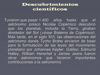 Descubrimientos
científicos
Tuvieron que pasar 1.400 años hasta que elTuvieron que pasar 1.400 años hasta que el
astrónomo polaco Nicolás Copérnico descubrióastrónomo polaco Nicolás Copérnico descubrió
que los planetas, incluida la Tierra, girabanque los planetas, incluida la Tierra, giraban
alrededor del Sol (alrededor del Sol (véasevéase Sistema de Copérnico).Sistema de Copérnico).
Más tarde, en el siglo XVI, las observaciones delMás tarde, en el siglo XVI, las observaciones del
astrónomo danés Tycho Brahe sirvieron de baseastrónomo danés Tycho Brahe sirvieron de base
para la formulación de las leyes del movimientopara la formulación de las leyes del movimiento
planetario por Johannes Kepler. Galileo, Edmundplanetario por Johannes Kepler. Galileo, Edmund
Halley, William Herschel y James Jeans fueronHalley, William Herschel y James Jeans fueron
otros astrónomos que hicieron importantesotros astrónomos que hicieron importantes
contribuciones a la astronomía.contribuciones a la astronomía.
 