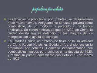► Las técnicas de propulsión por cohetes se desarrollaronLas técnicas de propulsión por cohetes se desarrollaron
hace mucho tiempo. Antiguamente se usaba pólvora comohace mucho tiempo. Antiguamente se usaba pólvora como
combustible, de un modo muy parecido a los fuegoscombustible, de un modo muy parecido a los fuegos
artificiales. Se tienen noticias de que en 1232, en China, laartificiales. Se tienen noticias de que en 1232, en China, la
ciudad de Kaifeng se defendió de los ataques de losciudad de Kaifeng se defendió de los ataques de los
mongoles con la ayuda de cohetes.mongoles con la ayuda de cohetes.
► En Estados Unidos, un profesor de física de la UniversidadEn Estados Unidos, un profesor de física de la Universidad
de Clark, Robert Hutchings Goddard, fue el pionero en lade Clark, Robert Hutchings Goddard, fue el pionero en la
propulsión por cohetes. Comenzó experimentando conpropulsión por cohetes. Comenzó experimentando con
combustibles líquidos para cohetes en la década de 1920,combustibles líquidos para cohetes en la década de 1920,
y realizó su primer lanzamiento con éxito el 16 de marzoy realizó su primer lanzamiento con éxito el 16 de marzo
de 1926.de 1926.
 