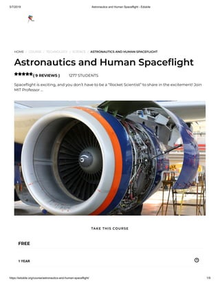 5/7/2019 Astronautics and Human Spaceflight - Edukite
https://edukite.org/course/astronautics-and-human-spaceflight/ 1/9
HOME / COURSE / TECHNOLOGY / SCIENCE / ASTRONAUTICS AND HUMAN SPACEFLIGHT
Astronautics and Human Space ight
( 9 REVIEWS ) 1277 STUDENTS
Space ight is exciting, and you don’t have to be a “Rocket Scientist” to share in the excitement! Join
MIT Professor …

FREE
1 YEAR
TAKE THIS COURSE
 