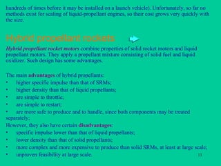 Hybrid propellant rockets hundreds of times before it may be installed on a launch vehicle). Unfortunately, so far no methods exist for scaling of liquid-propellant engines, so their cost grows very quickly with the size. Hybrid propellant rocket motors  combine properties of solid rocket motors and liquid propellant motors. They apply a propellant mixture consisting of solid fuel and liquid oxidizer. Such design has some advantages. The main  advantages  of hybrid propellants: higher specific impulse than that of SRMs; higher density than that of liquid propellants; are simple to throttle; are simple to restart; are more safe to produce and to handle, since both components may be treated separately; However, they also have certain  disadvantages : specific impulse lower than that of liquid propellants; lower density than that of solid propellants; more complex and more expensive to produce than solid SRMs, at least at large scale; unproven feasibility at large scale. 