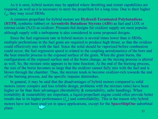 As it is seen, hybrid motors may be applied where throttling and restart capabilities are required, as well as it is necessary to store the propellant for a long time. Due to their higher  I sp , they may excel SRMs. A common propellant for hybrid motors are  Hydroxil-Terminated Polybutadiene  ( HTPB , synthetic rubber) or  Acronitrile Butadiene Styrene (ABS)  as fuel and LOX or nitrous oxide (N 2 O) as oxidizer. Pressure-fed designs for oxidizer supply are most popular, although supply with a turbopump is also considered in some proposed designs. Since the fuel regression rate in hybrid motors is several times lower than is SRMs, multiple perforations in the fuel grain are required to produce high thrust, so that the oxidizer could effectively mix with the fuel. Since the solid should be vaporized before combustion could occur, the fuel regression speed is related to the coupling aerodynamics of the bore and the heat transfer process to the exposed surface of the grain. When the grain burns, the configuration of the exposed surface and of the bores change, an the mixing process is altered as well. So, the mixture ratio appears to be time function. At the end of the burning process, the size of the bores becomes so large that the oxidizer cannot fully mix with the fuel and is blown through the chamber. Thus, the mixture tends to become oxidizer-rich towards the end of the burning process, and the specific impulse diminishes. In general, it may be said that the disadvantages of hybrid motors compared to solid motors (more complex and less reliable design, problems with the mixture ratio) have been higher so far than their advantages ( throttability  & restartability, safer handling). When trottability & restartability are important, a liquid-propellant engine could often provide better results due to its higher performance ( I sp ) and controllability. This is the reason why hybrid motors have not been used yet in space applications, except for the  SpaceShipOne  suborbital plane. 