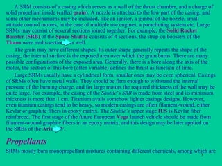 Propellants A SRM consists of a casing which serves as a wall of the thrust chamber, and a charge of solid propellant inside (called  grain ). A nozzle is attached to the low part of the casing, and some other mechanisms may be included, like an ignitor, a gimbal of the nozzle, small attitude control motors, in the case of multiple use engines, a parachuting system etc. Large SRMs may consist of several sections joined together. For example, the  Solid Rocket Booster (SRB)  of the  Space Shuttle  consists of 4 sections, the strap-on boosters of the  Titans  were multi-sectional as well. The grain may have different shapes. Its outer shape generally repeats the shape of the casing, the internal surface is the exposed area over which the grain burns. There are many possible configurations of the exposed area. Generally, there is a bore along the axis of the motor, the section of this bore (often variable) defines the thrust as function of time. Large SRMs usually have a cylindrical form, smaller ones may be even spherical. Casings of SRMs often have metal walls. They should be firm enough to withstand the internal pressure of the burning charge, and for large motors the required thickness of the wall may be quite large. For example, the casing of the  Shuttle ’s  SRB  is made from steel and its minimum thickness is more than 1 cm. Titanium avails somehow lighter casings designs. However, even titanium casings tend to be heavy, so modern casings are often filament-wound, either Kevlar or graphite fibers in epoxy matrix. The  Shuttle’s  upper stage  IUS  is Kevlar fiber reinforced. The first stage of the future European  Vega  launch vehicle should be made from filament-wound graphite fibers in an epoxy matrix, and this design may be later applied on the SRBs of the  Ariane V . SRMs mostly burn monopropellant mixtures containing different chemicals, among which are 