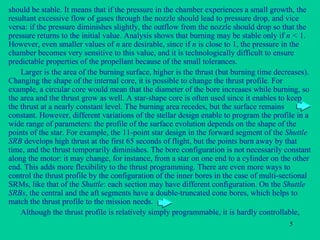 should be stable. It means that if the pressure in the chamber experiences a small growth, the resultant excessive flow of gases through the nozzle should lead to pressure drop, and vice versa: if the pressure diminishes slightly, the outflow from the nozzle should drop so that the pressure returns to the initial value. Analysis shows that burning may be stable only if  n <  1. However, even smaller values of  n  are desirable, since if  n  is close to 1, the pressure in the chamber becomes very sensitive to this value, and it is technologically difficult to ensure predictable properties of the propellant because of the small tolerances. Larger is the area of the burning surface, higher is the thrust (but burning time decreases). Changing the shape of the internal core, it is possible to change the thrust profile. For example, a circular core would mean that the diameter of the bore increases while burning, so the area and the thrust grow as well. A star-shape core is often used since it enables to keep the thrust at a nearly constant level. The burning area recedes, but the surface remains constant. However, different variations of the stellar design enable to program the profile in a wide range of parameters: the profile of the surface evolution depends on the shape of the points of the star. For example, the 11-point star design in the forward segment of the  Shuttle SRB  develops high thrust at the first 65 seconds of flight, but the points burn away by that time, and the thrust temporarily diminishes. The bore configuration is not necessarily constant along the motor: it may change, for instance, from a star on one end to a cylinder on the other end. This adds more flexibility to the thrust programming. There are even more ways to control the thrust profile by the configuration of the inner bores in the case of multi-sectional SRMs, like that of the  Shuttle : each section may have different configuration. On the  Shuttle SRBs , the central and the aft segments have a double-truncated cone bores, which helps to match the thrust profile to the mission needs. Although the thrust profile is relatively simply programmable, it is hardly controllable,  