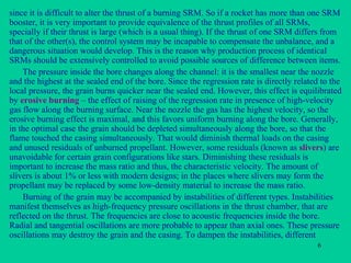 since it is difficult to alter the thrust of a burning SRM. So if a rocket has more than one SRM booster, it is very important to provide equivalence of the thrust profiles of all SRMs, specially if their thrust is large (which is a usual thing). If the thrust of one SRM differs from that of the other(s), the control system may be incapable to compensate the unbalance, and a dangerous situation would develop. This is the reason why production process of identical SRMs should be extensively controlled to avoid possible sources of difference between items. The pressure inside the bore changes along the channel: it is the smallest near the nozzle and the highest at the sealed end of the bore. Since the regression rate is directly related to the local pressure, the grain burns quicker near the sealed end. However, this effect is equilibrated by  erosive burning  – the effect of raising of the regression rate in presence of high-velocity gas flow along the burning surface. Near the nozzle the gas has the highest velocity, so the erosive burning effect is maximal, and this favors uniform burning along the bore. Generally, in the optimal case the grain should be depleted simultaneously along the bore, so that the flame touched the casing simultaneously. That would diminish thermal loads on the casing and unused residuals of unburned propellant. However, some residuals (known as  slivers ) are unavoidable for certain grain configurations like stars. Diminishing these residuals is important to increase the mass ratio and thus, the characteristic velocity. The amount of slivers is about 1% or less with modern designs; in the places where slivers may form the propellant may be replaced by some low-density material to increase the mass ratio. Burning of the grain may be accompanied by instabilities of different types. Instabilities manifest themselves as high-frequency pressure oscillations in the thrust chamber, that are reflected on the thrust. The frequencies are close to acoustic frequencies inside the bore. Radial and tangential oscillations are more probable to appear than axial ones. These pressure oscillations may destroy the grain and the casing. To dampen the instabilities, different 