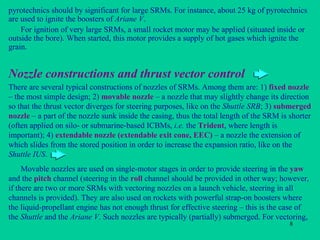 Nozzle constructions and thrust vector control There are several typical constructions of nozzles of SRMs. Among them are: 1)  fixed nozzle  – the most simple design; 2)  movable nozzle  – a nozzle that may slightly change its direction so that the thrust vector diverges for steering purposes, like on the  Shuttle SRB ; 3)  submerged nozzle  – a part of the nozzle sunk inside the casing, thus the total length of the SRM is shorter (often applied on silo- or submarine-based ICBMs,  i.e.  the  Trident , where length is important); 4)  extendable nozzle (extendable exit cone, EEC)  – a nozzle the extension of which slides from the stored position in order to increase the expansion ratio, like on the  Shuttle IUS . Movable nozzles are used on single-motor stages in order to provide steering in the  yaw  and the  pitch  channel (steering in the  roll  channel should be provided in other way; however, if there are two or more SRMs with vectoring nozzles on a launch vehicle, steering in all channels is provided). They are also used on rockets with powerful strap-on boosters where the liquid-propellant engine has not enough thrust for effective steering – this is the case of the  Shuttle  and the  Ariane V . Such nozzles are typically (partially) submerged. For vectoring, pyrotechnics should by significant for large SRMs. For instance, about 25 kg of pyrotechnics are used to ignite the boosters of  Ariane V . For ignition of very large SRMs, a small rocket motor may be applied (situated inside or outside the bore). When started, this motor provides a supply of hot gases which ignite the grain. 