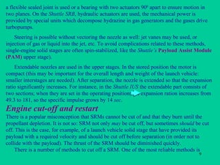 Engine c ut-off and restart a flexible sealed joint is used or a bearing with two actuators 90 0  apart to ensure motion in two planes. On the  Shuttle SRB , hydraulic actuators are used, the mechanical power is provided by special units which decompose hydrazine in gas generators and the gases drive turbopumps. Steering is possible without vectoring the nozzle as well: jet vanes may be used, or injection of gas or liquid into the jet, etc. To avoid complications related to these methods, single-engine solid stages are often spin-stabilized, like the  Shuttle’s   Payload Assist Module (PAM)  upper stage). Extendable nozzles are used in the upper stages. In the stored position the motor is compact (this may be important for the overall length and weight of the launch vehicle: smaller interstages are needed). After separation, the nozzle is extended so that the expansion ratio significantly increases. For instance, in the  Shuttle IUS  the extendable part consists of two sections; when they are set in the operating position, the expansion ration increases from 49.3 to 181, so the specific impulse grows by 14  sec . There is a popular misconception that SRMs cannot be cut of and that they burn until the propellant depletion. It is not so: SRM not only  may  be cut off, but sometimes  should  be cut off. This is the case, for example, of a launch vehicle solid stage that have provided its payload with a required velocity and should be cut off before separation (in order not to collide with the payload). The thrust of the SRM should be diminished quickly. There is a number of methods to cut off a SRM. One of the most reliable methods is 