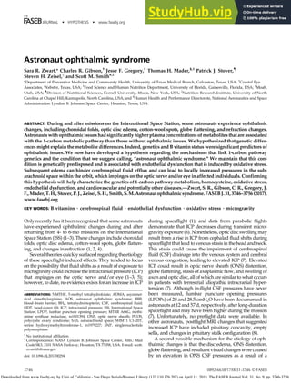 THE
JOURNAL • HYPOTHESIS • www.fasebj.org
Astronaut ophthalmic syndrome
Sara R. Zwart,* Charles R. Gibson,†
Jesse F. Gregory,‡
Thomas H. Mader,§,1
Patrick J. Stover,{
Steven H. Zeisel,k
and Scott M. Smith#,2
*Department of Preventive Medicine and Community Health, University of Texas Medical Branch, Galveston, Texas, USA; †
Coastal Eye
Associates, Webster, Texas, USA; ‡
Food Science and Human Nutrition Department, University of Florida, Gainesville, Florida, USA; §
Moab,
Utah, USA; {
Division of Nutritional Sciences, Cornell University, Ithaca, New York, USA; k
Nutrition Research Institute, University of North
Carolina at Chapel Hill, Kannapolis, North Carolina, USA; and #
Human Health and Performance Directorate, National Aeronautics and Space
Administration Lyndon B. Johnson Space Center, Houston, Texas, USA
ABSTRACT: During and after missions on the International Space Station, some astronauts experience ophthalmic
changes, including choroidal folds, optic disc edema, cotton-wool spots, globe flattening, and refraction changes.
Astronauts with ophthalmic issueshadsignificantly higherplasmaconcentrations of metabolites that are associated
with the 1-carbon metabolic pathway than those without ophthalmic issues. We hypothesized that genetic differ-
ences might explain the metabolite differences. Indeed, genetics and B vitamin status were significant predictors of
ophthalmic issues. We now have developed a hypothesis regarding the mechanisms that link 1-carbon pathway
genetics and the condition that we suggest calling, “astronaut ophthalmic syndrome.” We maintain that this con-
dition is genetically predisposed and is associated with endothelial dysfunction that is induced by oxidative stress.
Subsequent edema can hinder cerebrospinal fluid efflux and can lead to locally increased pressures in the sub-
arachnoid space within the orbit, which impinges on the optic nerve and/or eye in affected individuals. Confirming
this hypothesis will help characterize the genetics of 1-carbon pathway metabolism, homocysteine, oxidative stress,
endothelial dysfunction, and cardiovascular and potentially other diseases.—Zwart, S. R., Gibson, C. R., Gregory, J.
F.,Mader,T.H.,Stover,P.J.,Zeisel,S.H.,Smith,S.M.Astronautophthalmicsyndrome.FASEBJ.31,3746–3756(2017).
www.fasebj.org
KEY WORDS: B vitamins • cerebrospinal fluid • endothelial dysfunction • oxidative stress • microgravity
Only recently has it been recognized that some astronauts
have experienced ophthalmic changes during and after
returning from 4- to 6-mo missions on the International
Space Station (ISS) (1–3). These changes include choroidal
folds, optic disc edema, cotton-wool spots, globe flatten-
ing, and changes in refraction (1, 2, 4).
Severaltheoriesquicklysurfacedregardingtheetiology
of these spaceflight-induced effects. They tended to focus
on the possibility that fluid shifts as a result of exposure to
microgravitycouldincreasethe intracranial pressure(ICP)
that impinges on the optic nerve and/or eye (1–3, 5);
however, to date, no evidence exists for an increase in ICP
during spaceflight (1), and data from parabolic flights
demonstrate that ICP decreases during transient micro-
gravity exposure (6). Nonetheless, optic disc swelling may
result from a rise in ICP from cephalad fluid shifts during
spaceflight that lead to venous stasis in the head and neck.
This stasis could cause the impairment of cerebrospinal
fluid (CSF) drainage into the venous system and cerebral
venous congestion, leading to elevated ICP (7). Elevated
ICP could result in optic nerve sheath (ONS) distention,
globe flattening, stasis of axoplasmic flow, and swelling of
axon and optic disc, all of which are similar to what occurs
in patients with terrestrial idiopathic intracranial hyper-
tension (7). Although in-flight CSF pressures have never
been measured, lumbar puncture opening pressures
(LPOPs) of 28 and 28.5 cmH2O have been documented in
astronauts at 12 and 57 d, respectively, after long-duration
spaceflight and may have been higher during the mission
(7). Unfortunately, no preflight data were available. In
other astronauts, postflight MRI changes that suggested
increased ICP have included pituitary concavity, empty
sella, and changes in pituitary stalk configuration (8).
A second possible mechanism for the etiology of oph-
thalmic changes is that the disc edema, ONS distention,
globe flattening, and resultant visual changes were caused
by an elevation in ONS CSF pressures as a result of a
ABBREVIATIONS: 5-MTHF, 5-methyl tetrahydrofolate; ADMA, asymmet-
rical dimethylarginine; AOS, astronaut ophthalmic syndrome; BBB,
blood–brain barrier; BH4, tetrahydrobiopterin; CSF, cerebrospinal fluid;
HDT, head-down tilt; ICP, intracranial pressure; ISS, International Space
Station; LPOP, lumbar puncture opening pressure; MTRR A66G, methi-
onine synthase reductase, rs1801394; ONS, optic nerve sheath; PCOS,
polycystic ovary syndrome; SAS, subarachnoid space; SHMT1 C1420T,
serine hydroxymethyltransferase-1, rs1979227; SNP, single-nucleotide
polymorphism
1
No institutional affiliation.
2
Correspondence: NASA Lyndon B. Johnson Space Center, Attn.: Mail
Code SK3, 2101 NASA Parkway, Houston, TX 77058, USA. E-mail: scott.
m.smith@nasa.gov
doi: 10.1096/fj.201700294
3746 0892-6638/17/0031-3746 © FASEB
Downloaded from www.fasebj.org by Univ of California - San Diego Serials/Biomed Library (137.110.176.207) on April 11, 2018. The FASEB Journal Vol. 31, No. 9, pp. 3746-3756.
 