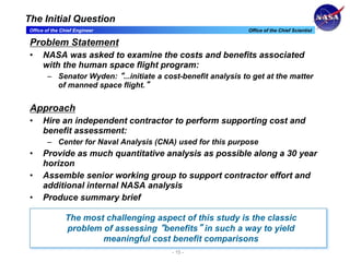 Office of the Chief Engineer Office of the Chief Scientist
- 15 -
The Initial Question
Problem Statement
• NASA was asked to examine the costs and benefits associated
with the human space flight program:
– Senator Wyden: “...initiate a cost-benefit analysis to get at the matter
of manned space flight.”
Approach
• Hire an independent contractor to perform supporting cost and
benefit assessment:
– Center for Naval Analysis (CNA) used for this purpose
• Provide as much quantitative analysis as possible along a 30 year
horizon
• Assemble senior working group to support contractor effort and
additional internal NASA analysis
• Produce summary brief
The most challenging aspect of this study is the classic
problem of assessing “benefits” in such a way to yield
meaningful cost benefit comparisons
 