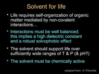 Solvent for life
• Life requires self-organization of organic
matter mediated by non-covalent
interactions…
• Interactions must be well balanced;
this implies a high dielectric constant
and a robust solvophobic effect
• The solvent should support life over
sufficiently wide ranges of T & P (& pH?)
• The solvent must be chemically active
adapted from A. Pohorille
 