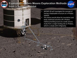 Page No. 33 Pre-decisional, For Internal Use Only
• NEEMO 20 will investigate the concept of
having a deployable structure on a Phobos
Habitat.
• This device would allow for translation and
body-stabilized activities off a Phobos
habitat providing access to a wide area to
study from a single landing site on Phobos,
which is a body with milligravity.
 