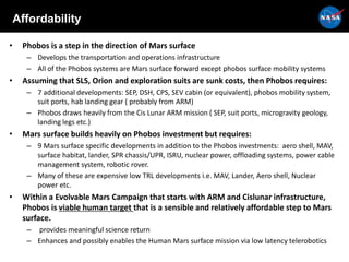 Affordability
• Phobos is a step in the direction of Mars surface
– Develops the transportation and operations infrastructure
– All of the Phobos systems are Mars surface forward except phobos surface mobility systems
• Assuming that SLS, Orion and exploration suits are sunk costs, then Phobos requires:
– 7 additional developments: SEP, DSH, CPS, SEV cabin (or equivalent), phobos mobility system,
suit ports, hab landing gear ( probably from ARM)
– Phobos draws heavily from the Cis Lunar ARM mission ( SEP, suit ports, microgravity geology,
landing legs etc.)
• Mars surface builds heavily on Phobos investment but requires:
– 9 Mars surface specific developments in addition to the Phobos investments: aero shell, MAV,
surface habitat, lander, SPR chassis/UPR, ISRU, nuclear power, offloading systems, power cable
management system, robotic rover.
– Many of these are expensive low TRL developments i.e. MAV, Lander, Aero shell, Nuclear
power etc.
• Within a Evolvable Mars Campaign that starts with ARM and Cislunar infrastructure,
Phobos is viable human target that is a sensible and relatively affordable step to Mars
surface.
– provides meaningful science return
– Enhances and possibly enables the Human Mars surface mission via low latency telerobotics
 