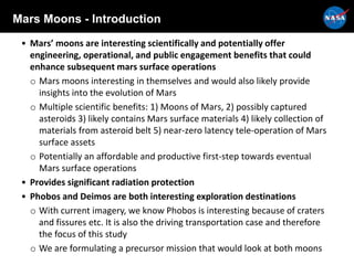 Mars Moons - Introduction
• Mars’ moons are interesting scientifically and potentially offer
engineering, operational, and public engagement benefits that could
enhance subsequent mars surface operations
o Mars moons interesting in themselves and would also likely provide
insights into the evolution of Mars
o Multiple scientific benefits: 1) Moons of Mars, 2) possibly captured
asteroids 3) likely contains Mars surface materials 4) likely collection of
materials from asteroid belt 5) near-zero latency tele-operation of Mars
surface assets
o Potentially an affordable and productive first-step towards eventual
Mars surface operations
• Provides significant radiation protection
• Phobos and Deimos are both interesting exploration destinations
o With current imagery, we know Phobos is interesting because of craters
and fissures etc. It is also the driving transportation case and therefore
the focus of this study
o We are formulating a precursor mission that would look at both moons
 