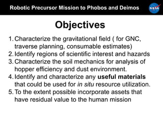 Robotic Precursor Mission to Phobos and Deimos
Objectives
1.Characterize the gravitational field ( for GNC,
traverse planning, consumable estimates)
2.Identify regions of scientific interest and hazards
3.Characterize the soil mechanics for analysis of
hopper efficiency and dust environment.
4.Identify and characterize any useful materials
that could be used for in situ resource utilization.
5.To the extent possible incorporate assets that
have residual value to the human mission
 