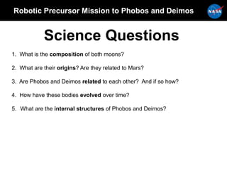 Robotic Precursor Mission to Phobos and Deimos
Science Questions
1. What is the composition of both moons?
2. What are their origins? Are they related to Mars?
3. Are Phobos and Deimos related to each other? And if so how?
4. How have these bodies evolved over time?
5. What are the internal structures of Phobos and Deimos?
 