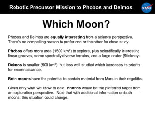 Robotic Precursor Mission to Phobos and Deimos
Which Moon?
Phobos and Deimos are equally interesting from a science perspective.
There's no compelling reason to prefer one or the other for close study.
Phobos offers more area (1500 km2) to explore, plus scientifically interesting
linear grooves, some spectrally diverse terrains, and a large crater (Stickney).
Deimos is smaller (500 km2), but less well studied which increases its priority
for reconnaissance.
Both moons have the potential to contain material from Mars in their regoliths.
Given only what we know to date, Phobos would be the preferred target from
an exploration perspective. Note that with additional information on both
moons, this situation could change.
 