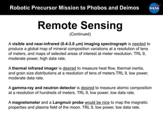 Robotic Precursor Mission to Phobos and Deimos
Remote Sensing
(Continued)
A visible and near-infrared (0.4-3.0 mm) imaging spectrograph is needed to
produce a global map of mineral composition variations at a resolution of tens
of meters, and maps of selected areas of interest at meter resolution. TRL 9,
moderate power, high data rate.
A thermal infrared imager is desired to measure heat flow, thermal inertia,
and grain size distributions at a resolution of tens of meters.TRL 9, low power,
moderate data rate.
A gamma-ray and neutron detector is desired to measure atomic composition
at a resolution of hundreds of meters. TRL 9, low power, low data rate.
A magnetometer and a Langmuir probe would be nice to map the magnetic
properties and plasma field of the moon. TRL 9, low power, low data rate.
 
