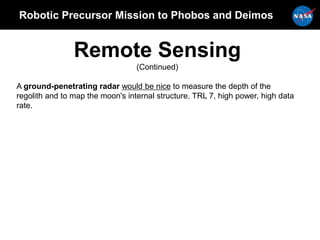 Robotic Precursor Mission to Phobos and Deimos
Remote Sensing
(Continued)
A ground-penetrating radar would be nice to measure the depth of the
regolith and to map the moon's internal structure. TRL 7, high power, high data
rate.
 