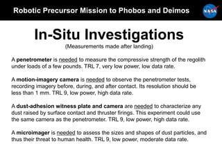 Robotic Precursor Mission to Phobos and Deimos
In-Situ Investigations
(Measurements made after landing)
A penetrometer is needed to measure the compressive strength of the regolith
under loads of a few pounds. TRL 7, very low power, low data rate.
A motion-imagery camera is needed to observe the penetrometer tests,
recording imagery before, during, and after contact. Its resolution should be
less than 1 mm. TRL 9, low power, high data rate.
A dust-adhesion witness plate and camera are needed to characterize any
dust raised by surface contact and thruster firings. This experiment could use
the same camera as the penetrometer. TRL 9, low power, high data rate.
A microimager is needed to assess the sizes and shapes of dust particles, and
thus their threat to human health. TRL 9, low power, moderate data rate.
 