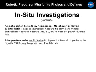 Robotic Precursor Mission to Phobos and Deimos
In-Situ Investigations
(Continued)
An alpha-proton-X-ray, X-ray fluorescence, Mössbauer, or Raman
spectrometer is needed to precisely measure the atomic and mineral
composition of surface materials. TRL 8-9, low to moderate power, low data
rate.
A temperature probe would be nice to pinpoint the thermal properties of the
regolith. TRL 9, very low power, very low data rate.
 
