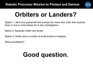 Robotic Precursor Mission to Phobos and Deimos
Orbiters or Landers?
Option 1. All-in-one spacecraft that surveys the moon from orbit, then touches
down in one or more places for in-situ investigations.
Option 2. Separate orbiter and lander.
Option 3. Orbiter plus a number of small landers or hoppers.
Other possibilities?
Good question.
 