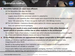 Human Spaceflight Architecture Team 79NASA Internal Use Only – Not for Distribution
Habitation Findings
 Monolithic habitats are most mass efficient:
• 25T for Monolithic (500 days, No EVA)
• 26T for ECLSS Module + Habitation Module
- Largely closes ECLSS for whichever vehicle it is attached to
- Flexibility to add capability after initial simpler semi-closed ECLSS for shorter duration missions
- Saves ~5lb water/p/day  does not pay for itself until > 250-400 day missions
• 28T for Core Module + Habitation Module: gives options for mission appropriate sizing
- Does not optimize launch packaging
 Minimizing core results in very small module which doesn’t fully utilize diameter of
launch vehicle or provide a similar size as other modules in the architecture
• Future Work: Trade a fixed volume, 2-module case which allocates functionality to arrive at roughly
equal Core and Habitable Module masses and sizes (2 Tuna Cans)
 ECLSS Module estimates are approximate but appear comparable to Monolithic options
• Should not introduce significant operational complexity but will add some weight vs. fully-
integrating with other ECLSS
• Benefit to decoupling logistics from habitation, particularly if habitat is to be resupplied and/or
mission durations are variable or uncertain
• Future work: Refine mass and volume estimates, packaging, interfaces, and further evaluate
architectural, engineering, and operational implications including possibility of dual ECLSS modules
 