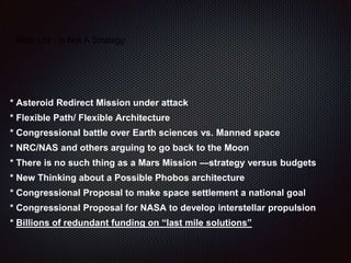Wish List - Is Not A Strategy
* Asteroid Redirect Mission under attack
* Flexible Path/ Flexible Architecture
* Congressional battle over Earth sciences vs. Manned space
* NRC/NAS and others arguing to go back to the Moon
* There is no such thing as a Mars Mission —strategy versus budgets
* New Thinking about a Possible Phobos architecture
* Congressional Proposal to make space settlement a national goal
* Congressional Proposal for NASA to develop interstellar propulsion
* Billions of redundant funding on “last mile solutions”
 