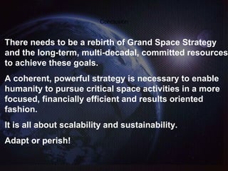 Conclusion
There needs to be a rebirth of Grand Space Strategy
and the long-term, multi-decadal, committed resources
to achieve these goals.
A coherent, powerful strategy is necessary to enable
humanity to pursue critical space activities in a more
focused, financially efficient and results oriented
fashion.
It is all about scalability and sustainability.
Adapt or perish!
 