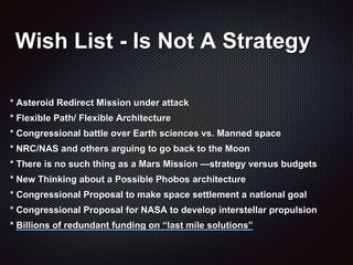 Wish List - Is Not A Strategy
* Asteroid Redirect Mission under attack
* Flexible Path/ Flexible Architecture
* Congressional battle over Earth sciences vs. Manned space
* NRC/NAS and others arguing to go back to the Moon
* There is no such thing as a Mars Mission —strategy versus budgets
* New Thinking about a Possible Phobos architecture
* Congressional Proposal to make space settlement a national goal
* Congressional Proposal for NASA to develop interstellar propulsion
* Billions of redundant funding on “last mile solutions”
 