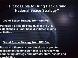 Is it Possible to Bring Back Grand
National Space Strategy?
Grand Space Strategy from ABOVE:
Perhaps if a Nation State rival of the U.S.
establishes a lunar base & initiates mining
activities.
Grand Space Strategy from BELOW:
Perhaps if there is a congressional appointed
realignment commission that is charged with
connecting strategy and infrastructure, assets and
 